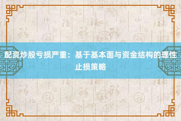 配资炒股亏损严重：基于基本面与资金结构的理性止损策略