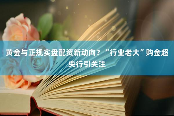 黄金与正规实盘配资新动向？“行业老大”购金超央行引关注