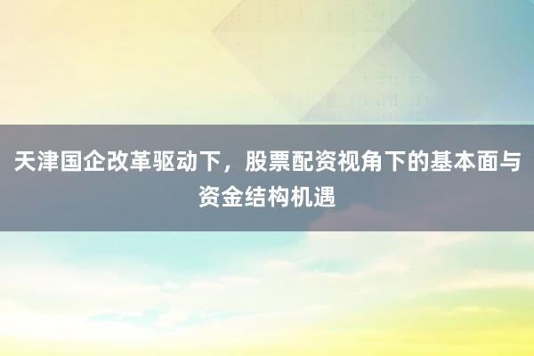 天津国企改革驱动下，股票配资视角下的基本面与资金结构机遇