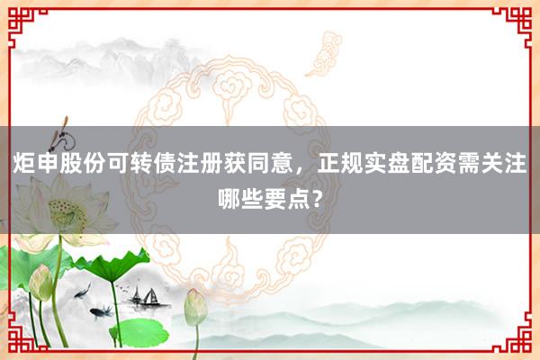 炬申股份可转债注册获同意，正规实盘配资需关注哪些要点？