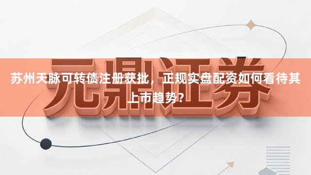 苏州天脉可转债注册获批，正规实盘配资如何看待其上市趋势？