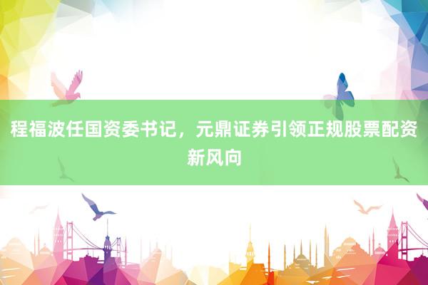 程福波任国资委书记,元鼎证券引领正规股票配资新风向