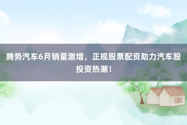 腾势汽车6月销量激增，正规股票配资助力汽车股投资热潮！
