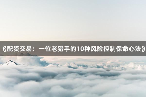 《配资交易：一位老猎手的10种风险控制保命心法》