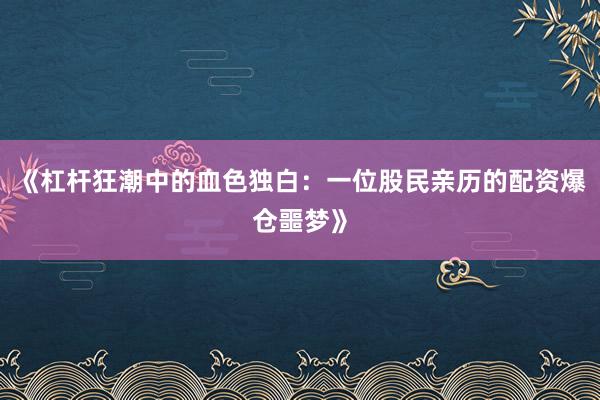 《杠杆狂潮中的血色独白:一位股民亲历的配资爆仓噩梦》