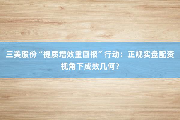 三美股份“提质增效重回报”行动：正规实盘配资视角下成效几何？