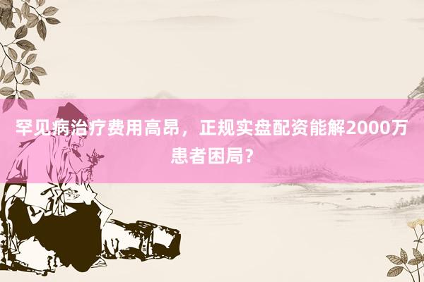 罕见病治疗费用高昂，正规实盘配资能解2000万患者困局？