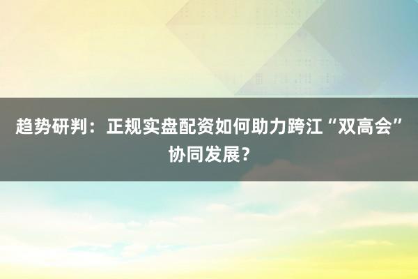 趋势研判：正规实盘配资如何助力跨江“双高会”协同发展？