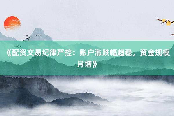 《配资交易纪律严控：账户涨跌幅趋稳，资金规模月增》