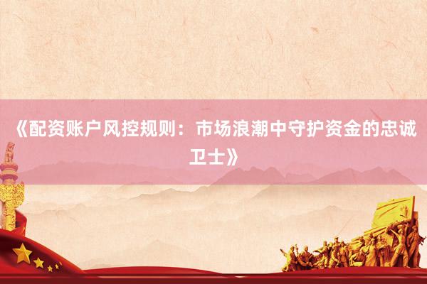 《配资账户风控规则：市场浪潮中守护资金的忠诚卫士》