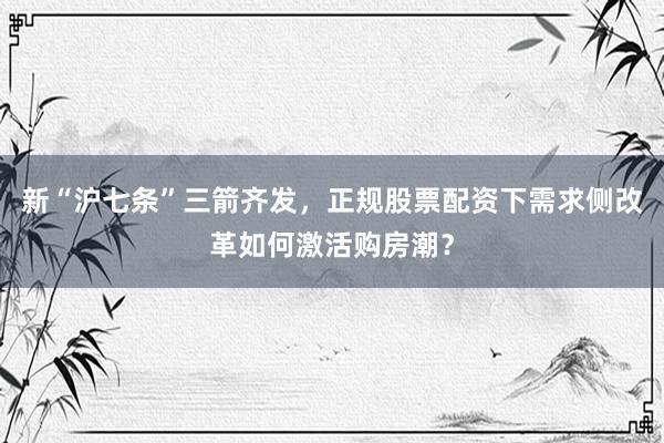 新“沪七条”三箭齐发,正规股票配资下需求侧改革如何激活购房潮?