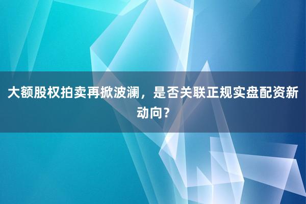 大额股权拍卖再掀波澜,是否关联正规实盘配资新动向?