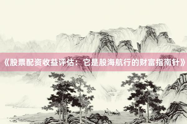 《股票配资收益评估：它是股海航行的财富指南针》