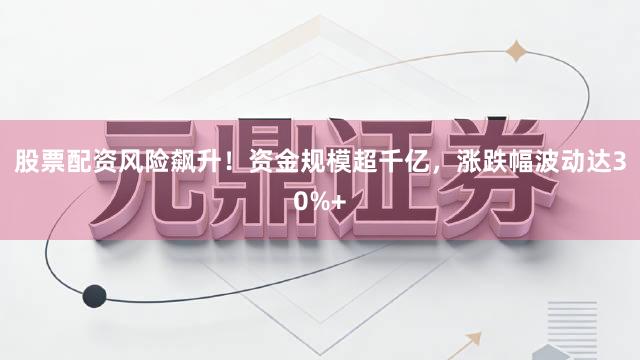 股票配资风险飙升！资金规模超千亿，涨跌幅波动达30%+
