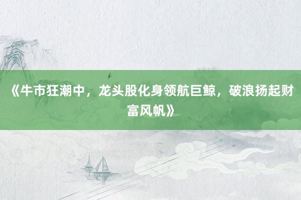 《牛市狂潮中，龙头股化身领航巨鲸，破浪扬起财富风帆》