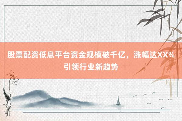 股票配资低息平台资金规模破千亿,涨幅达XX%引领行业新趋势