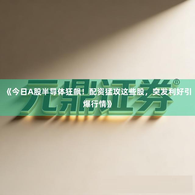 《今日A股半导体狂飙!配资猛攻这些股,突发利好引爆行情》