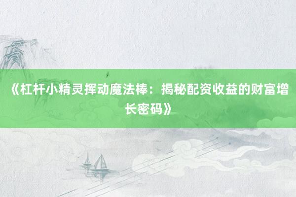 《杠杆小精灵挥动魔法棒:揭秘配资收益的财富增长密码》