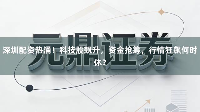 深圳配资热涌！科技股飙升，资金抢筹，行情狂飙何时休？
