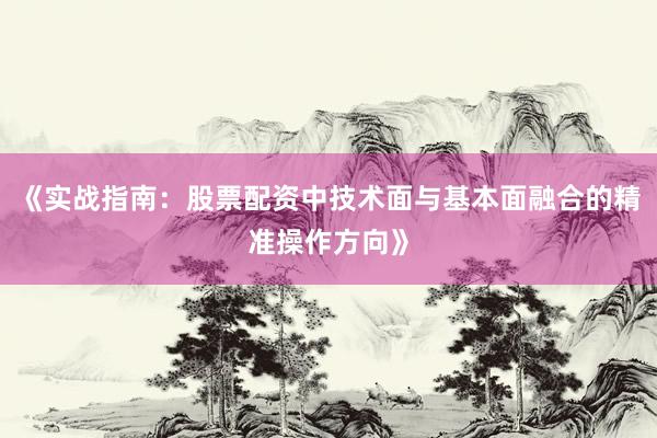 《实战指南：股票配资中技术面与基本面融合的精准操作方向》