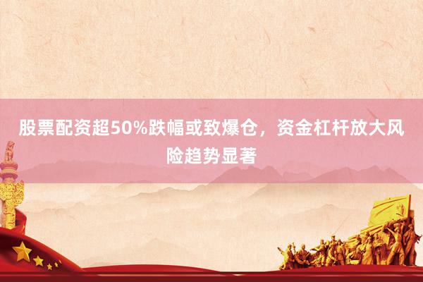 股票配资超50%跌幅或致爆仓,资金杠杆放大风险趋势显著