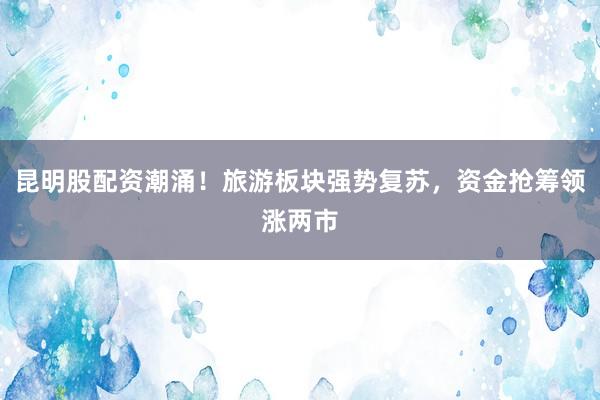昆明股配资潮涌！旅游板块强势复苏，资金抢筹领涨两市