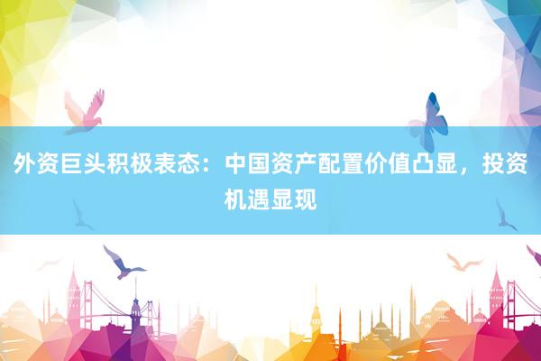 外资巨头积极表态：中国资产配置价值凸显，投资机遇显现