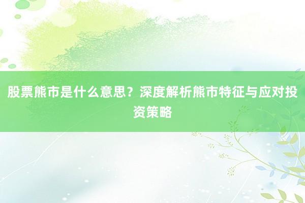 股票熊市是什么意思？深度解析熊市特征与应对投资策略