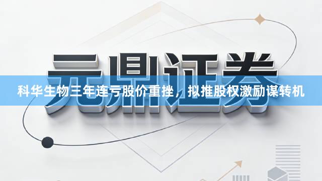 科华生物三年连亏股价重挫，拟推股权激励谋转机