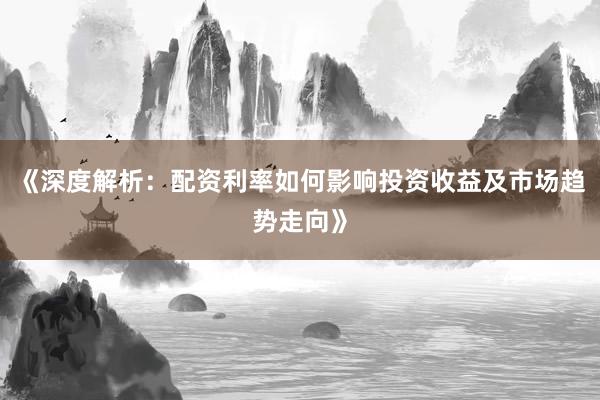 《深度解析：配资利率如何影响投资收益及市场趋势走向》