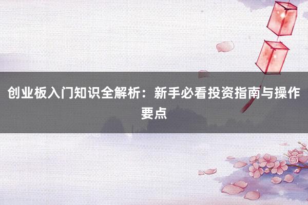 创业板入门知识全解析：新手必看投资指南与操作要点
