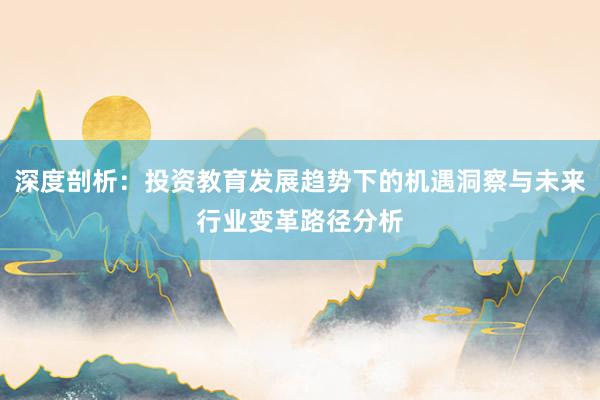 深度剖析：投资教育发展趋势下的机遇洞察与未来行业变革路径分析