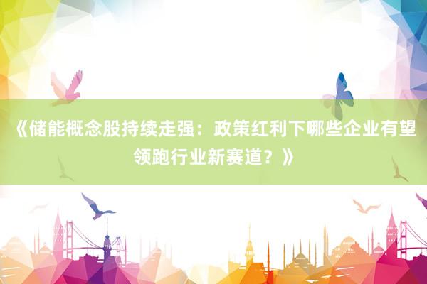 《储能概念股持续走强：政策红利下哪些企业有望领跑行业新赛道？》