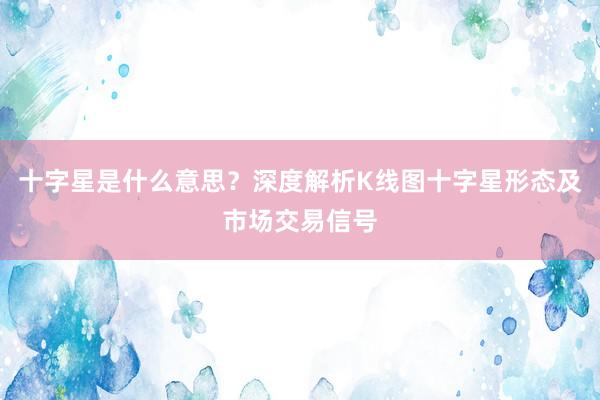 十字星是什么意思？深度解析K线图十字星形态及市场交易信号